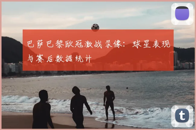 巴萨巴黎欧冠激战录像:球星表现与赛后数据统计