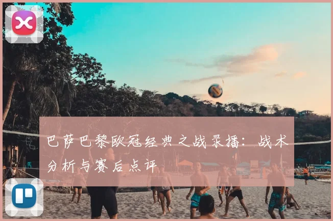 巴萨巴黎欧冠经典之战录播:战术分析与赛后点评