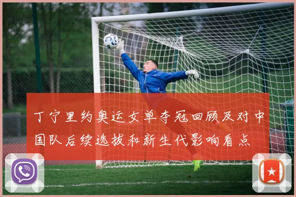 丁宁里约奥运女单夺冠回顾及对中国队后续选拔和新生代影响看点