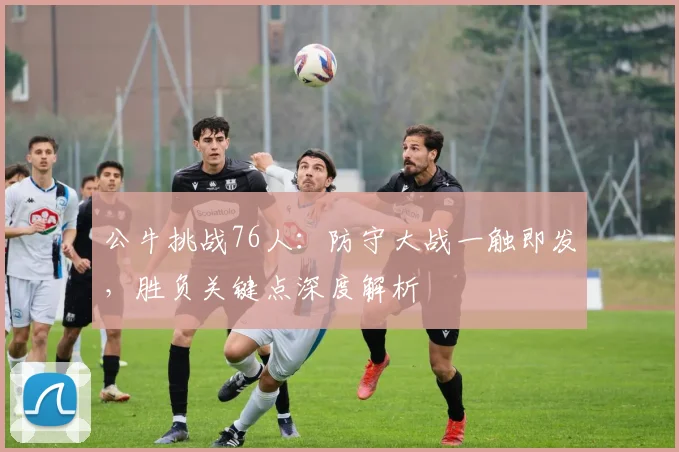 公牛挑战76人：防守大战一触即发，胜负关键点深度解析