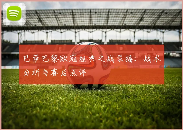 巴萨巴黎欧冠经典之战录播:战术分析与赛后点评